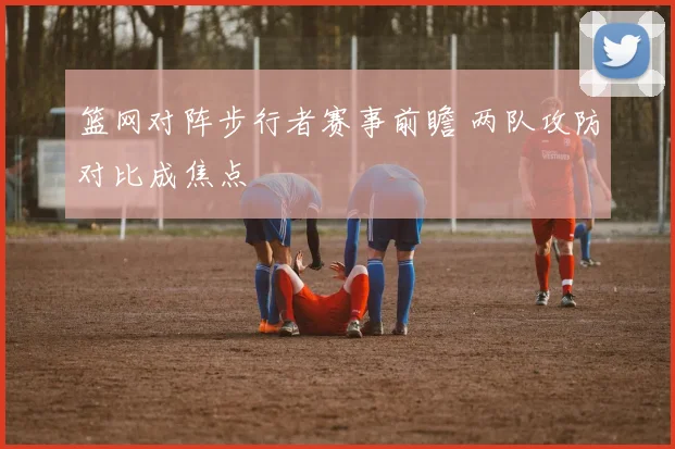 篮网对阵步行者赛事前瞻 两队攻防对比成焦点