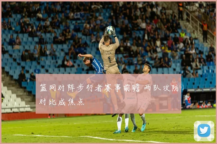 篮网对阵步行者赛事前瞻 两队攻防对比成焦点
