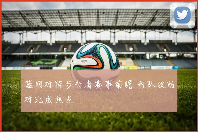 篮网对阵步行者赛事前瞻 两队攻防对比成焦点