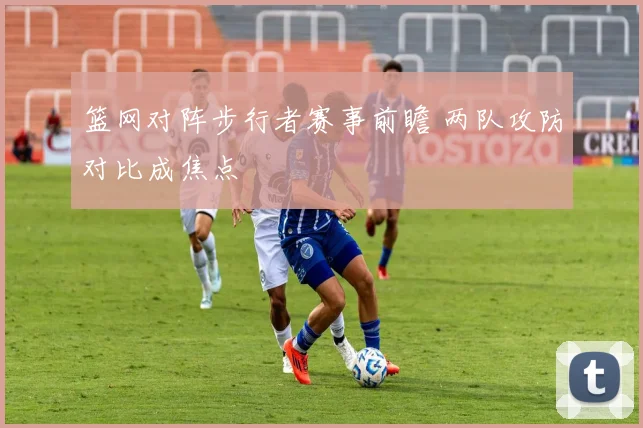 篮网对阵步行者赛事前瞻 两队攻防对比成焦点