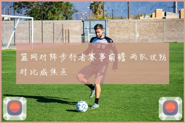 篮网对阵步行者赛事前瞻 两队攻防对比成焦点