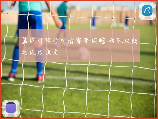 篮网对阵步行者赛事前瞻 两队攻防对比成焦点
