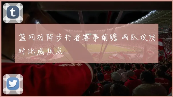 篮网对阵步行者赛事前瞻 两队攻防对比成焦点