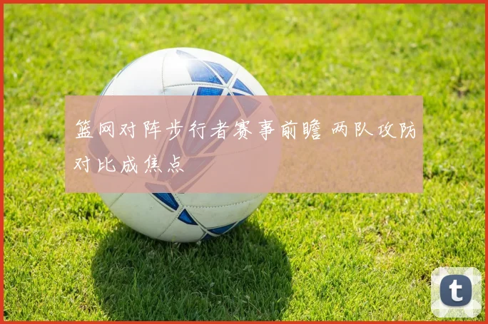 篮网对阵步行者赛事前瞻 两队攻防对比成焦点