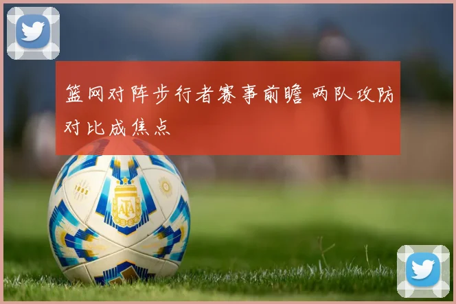 篮网对阵步行者赛事前瞻 两队攻防对比成焦点