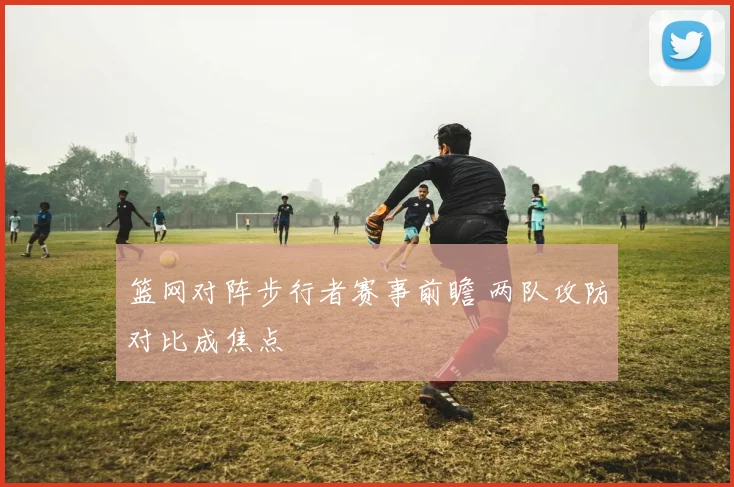 篮网对阵步行者赛事前瞻 两队攻防对比成焦点