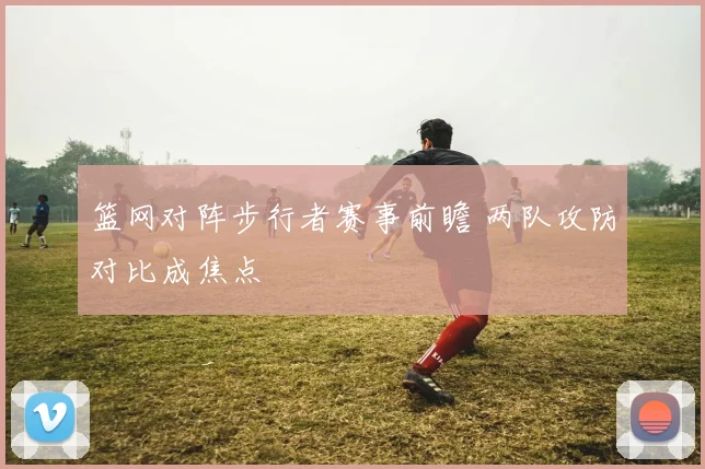 篮网对阵步行者赛事前瞻 两队攻防对比成焦点