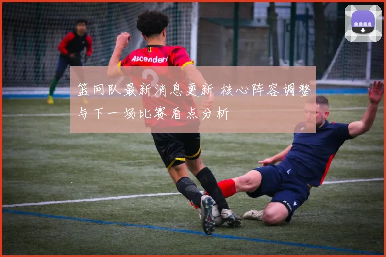 篮网队最新消息更新 核心阵容调整与下一场比赛看点分析