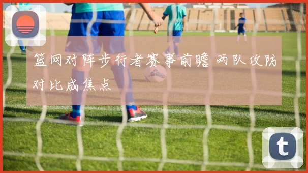 篮网对阵步行者赛事前瞻 两队攻防对比成焦点
