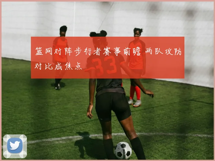 篮网对阵步行者赛事前瞻 两队攻防对比成焦点