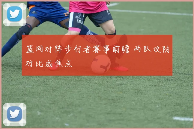 篮网对阵步行者赛事前瞻 两队攻防对比成焦点