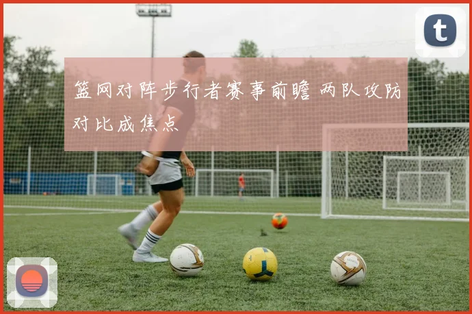 篮网对阵步行者赛事前瞻 两队攻防对比成焦点