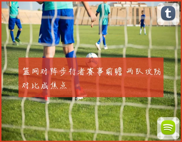 篮网对阵步行者赛事前瞻 两队攻防对比成焦点