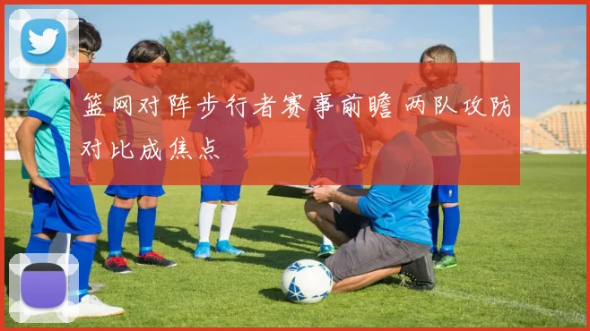 篮网对阵步行者赛事前瞻 两队攻防对比成焦点