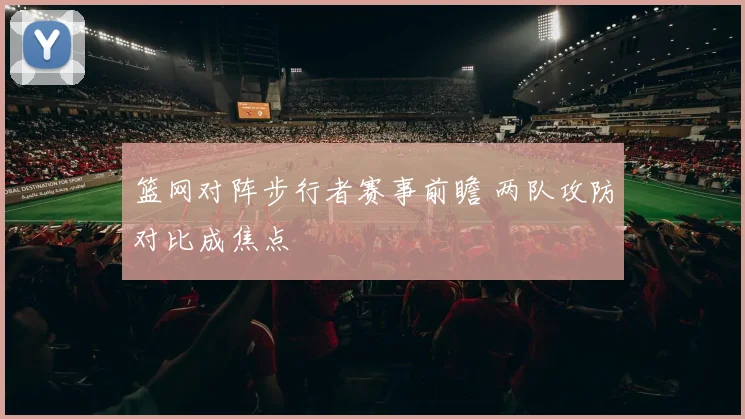 篮网对阵步行者赛事前瞻 两队攻防对比成焦点