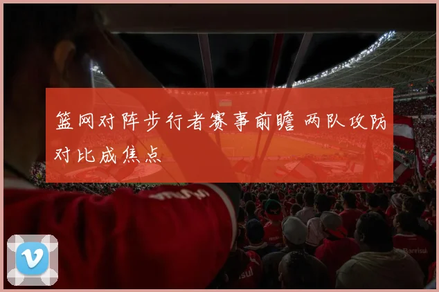 篮网对阵步行者赛事前瞻 两队攻防对比成焦点