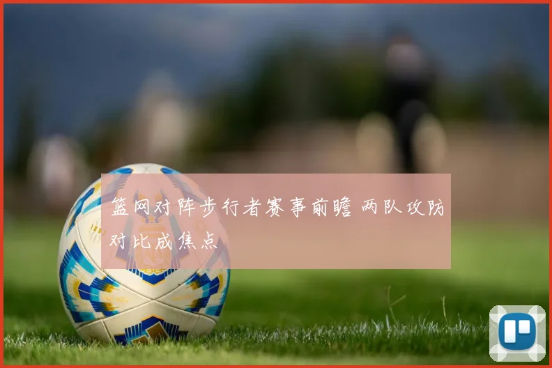 篮网对阵步行者赛事前瞻 两队攻防对比成焦点