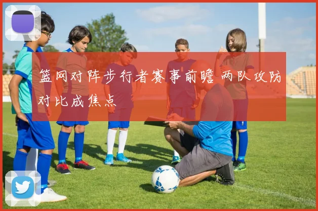 篮网对阵步行者赛事前瞻 两队攻防对比成焦点