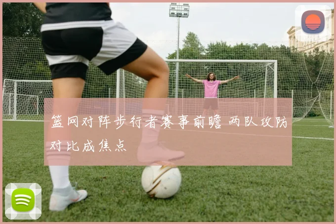 篮网对阵步行者赛事前瞻 两队攻防对比成焦点