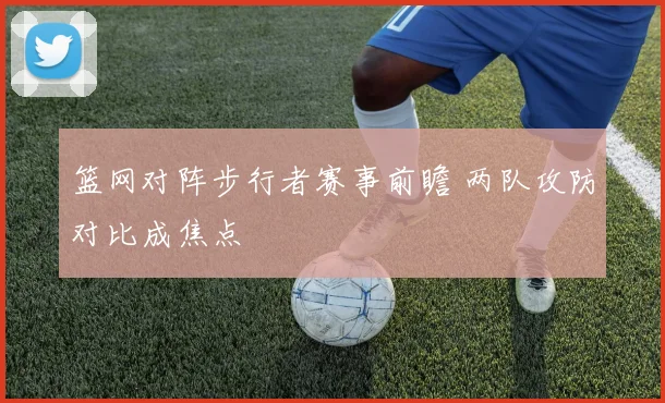 篮网对阵步行者赛事前瞻 两队攻防对比成焦点