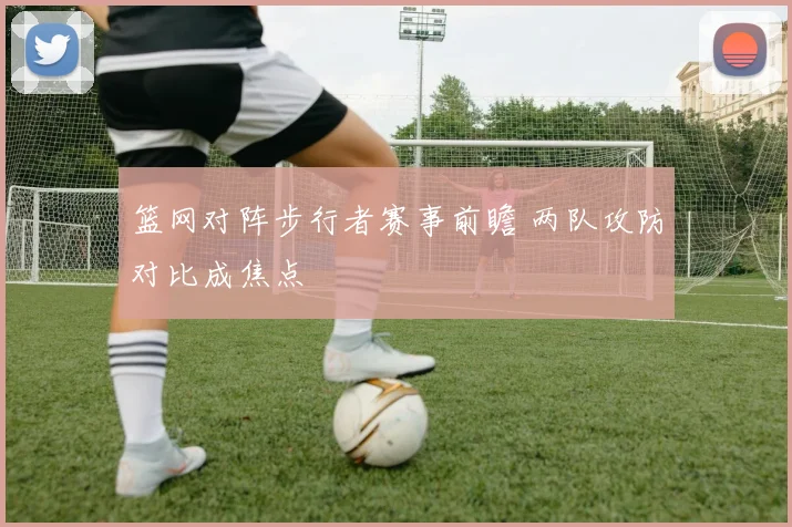 篮网对阵步行者赛事前瞻 两队攻防对比成焦点