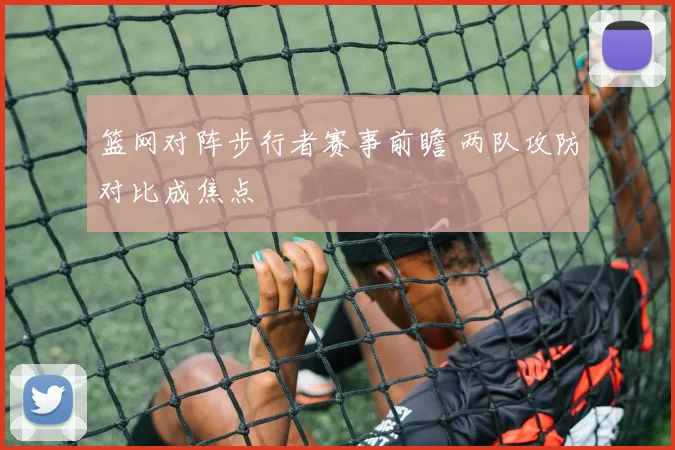 篮网对阵步行者赛事前瞻 两队攻防对比成焦点