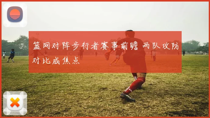 篮网对阵步行者赛事前瞻 两队攻防对比成焦点