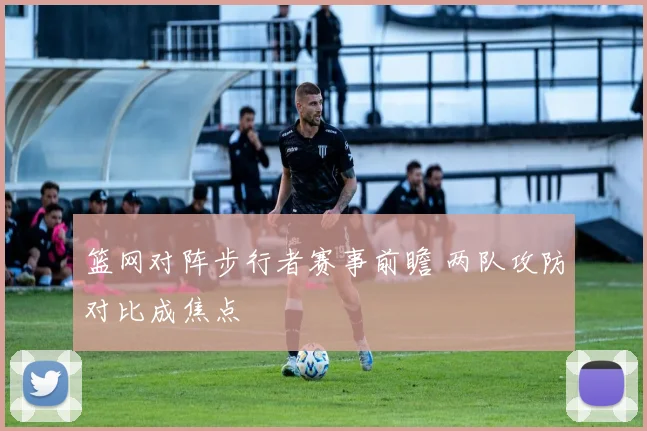 篮网对阵步行者赛事前瞻 两队攻防对比成焦点