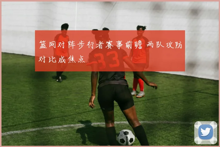 篮网对阵步行者赛事前瞻 两队攻防对比成焦点