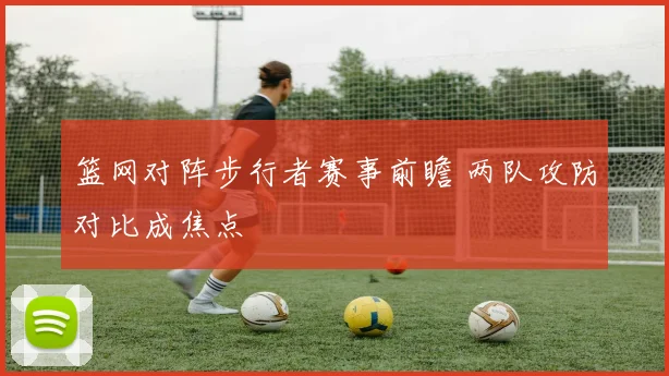 篮网对阵步行者赛事前瞻 两队攻防对比成焦点