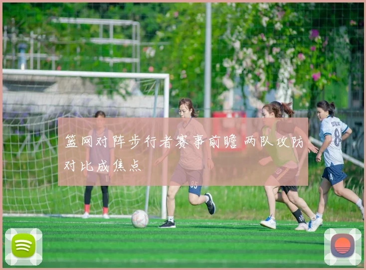 篮网对阵步行者赛事前瞻 两队攻防对比成焦点