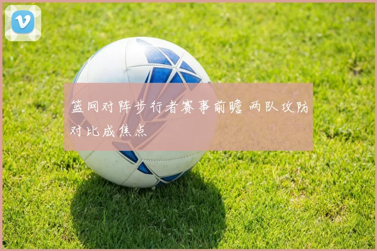 篮网对阵步行者赛事前瞻 两队攻防对比成焦点