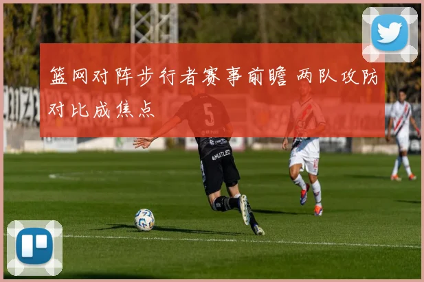篮网对阵步行者赛事前瞻 两队攻防对比成焦点