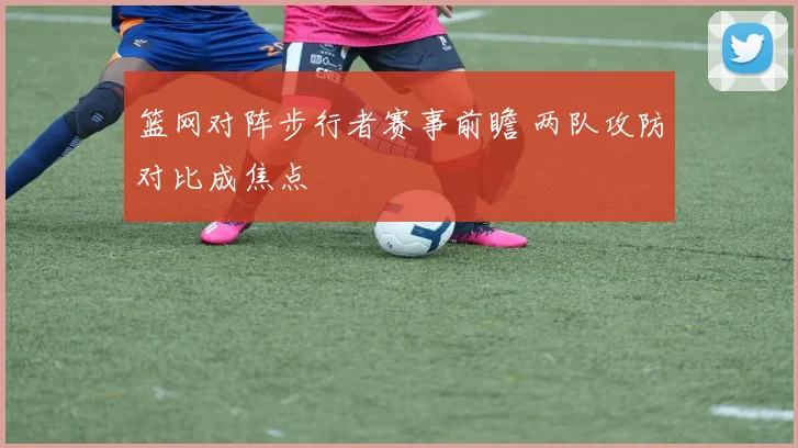 篮网对阵步行者赛事前瞻 两队攻防对比成焦点