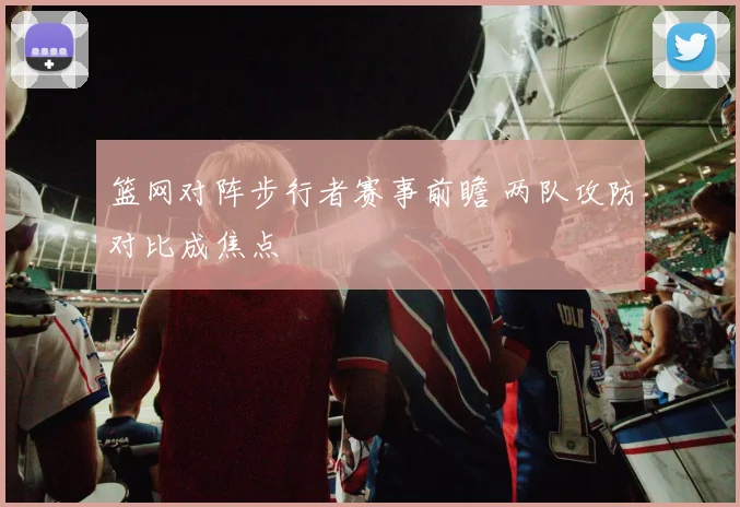 篮网对阵步行者赛事前瞻 两队攻防对比成焦点