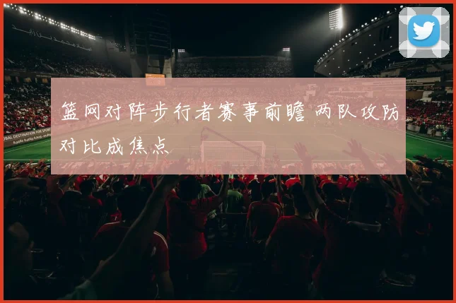 篮网对阵步行者赛事前瞻 两队攻防对比成焦点