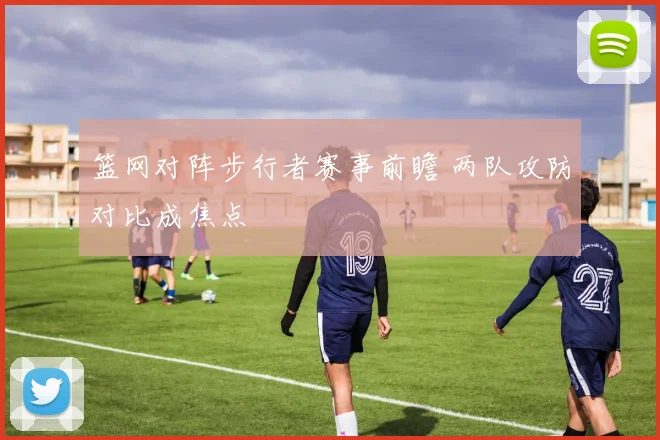 篮网对阵步行者赛事前瞻 两队攻防对比成焦点