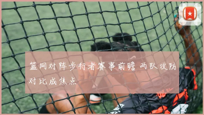 篮网对阵步行者赛事前瞻 两队攻防对比成焦点