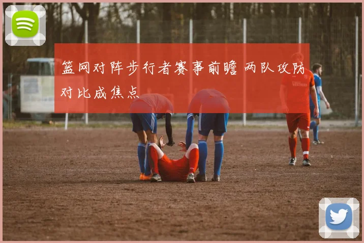 篮网对阵步行者赛事前瞻 两队攻防对比成焦点