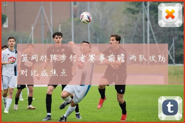 篮网对阵步行者赛事前瞻 两队攻防对比成焦点