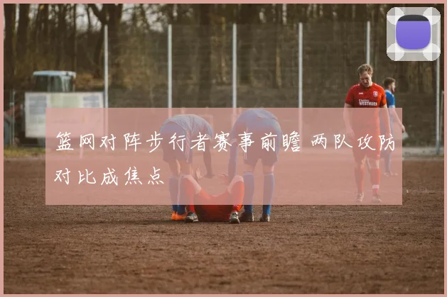 篮网对阵步行者赛事前瞻 两队攻防对比成焦点