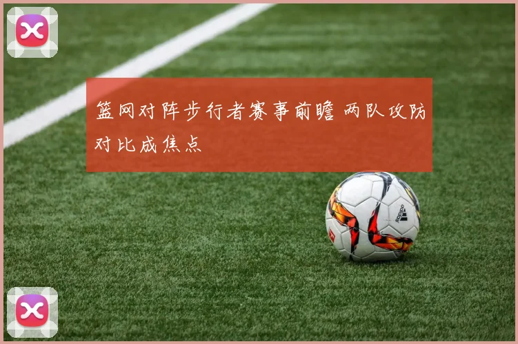 篮网对阵步行者赛事前瞻 两队攻防对比成焦点