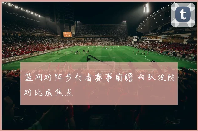 篮网对阵步行者赛事前瞻 两队攻防对比成焦点