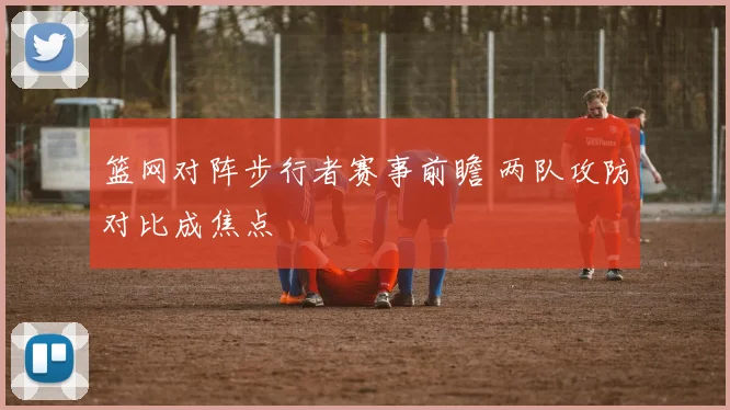 篮网对阵步行者赛事前瞻 两队攻防对比成焦点