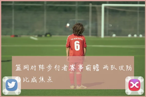 篮网对阵步行者赛事前瞻 两队攻防对比成焦点