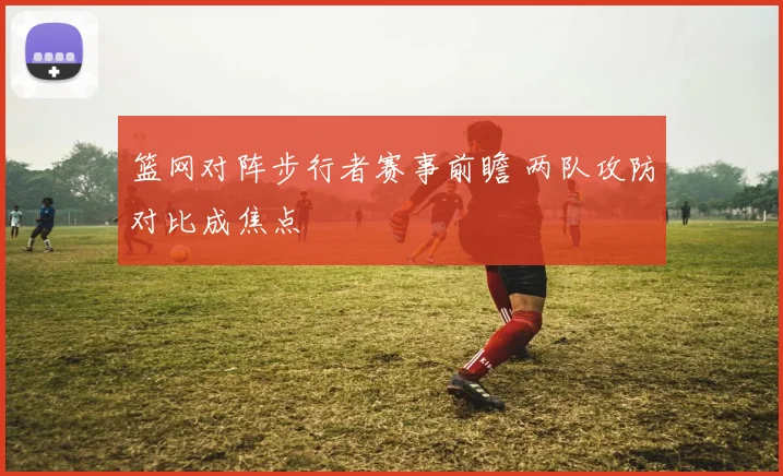 篮网对阵步行者赛事前瞻 两队攻防对比成焦点