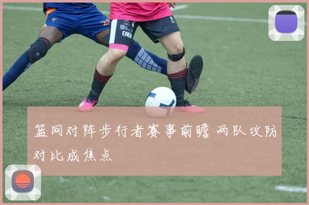 篮网对阵步行者赛事前瞻 两队攻防对比成焦点