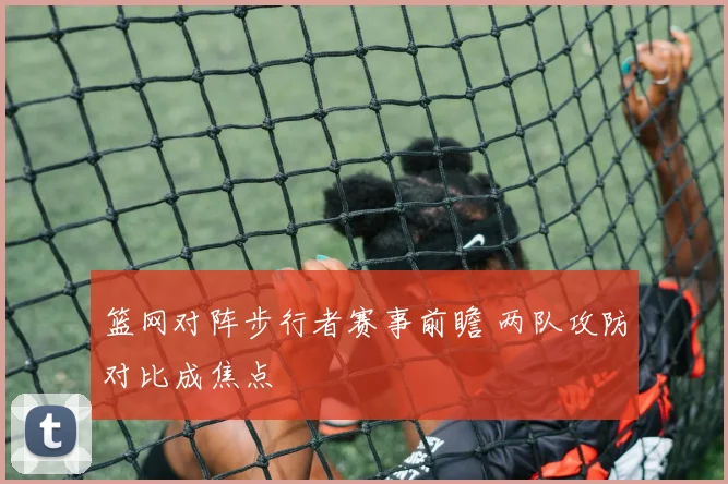 篮网对阵步行者赛事前瞻 两队攻防对比成焦点