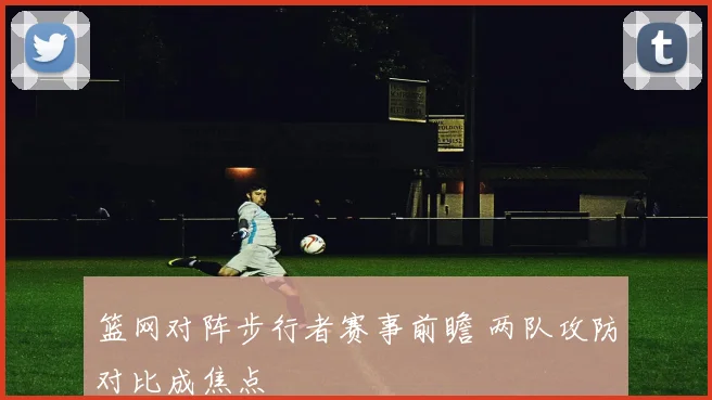 篮网对阵步行者赛事前瞻 两队攻防对比成焦点