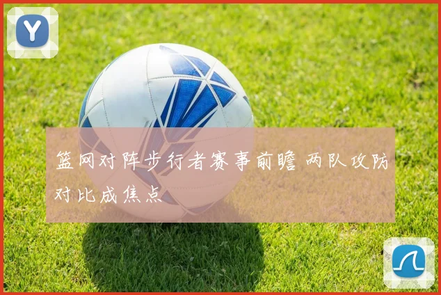 篮网对阵步行者赛事前瞻 两队攻防对比成焦点